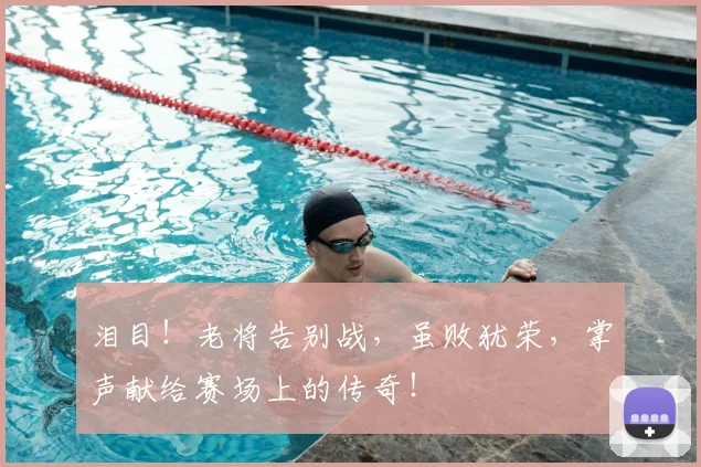泪目！老将告别战，虽败犹荣，掌声献给赛场上的传奇！