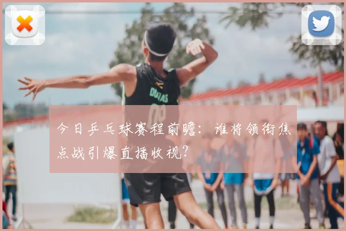 今日乒乓球赛程前瞻:谁将领衔焦点战引爆直播收视?